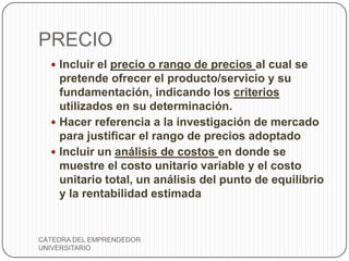 PRECIO
   Incluir el precio o rango de precios al cual se
    pretende ofrecer el producto/servicio y su
    fundamentación, indicando los criterios
    utilizados en su determinación.
   Hacer referencia a la investigación de mercado
    para justificar el rango de precios adoptado
   Incluir un análisis de costos en donde se
    muestre el costo unitario variable y el costo
    unitario total, un análisis del punto de equilibrio
    y la rentabilidad estimada


CÁTEDRA DEL EMPRENDEDOR
UNIVERSITARIO
 