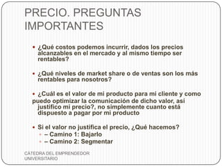 PRECIO. PREGUNTAS
IMPORTANTES
   ¿Qué costos podemos incurrir, dados los precios
    alcanzables en el mercado y al mismo tiempo ser
    rentables?

   ¿Qué niveles de market share o de ventas son los más
    rentables para nosotros?

   ¿Cuál es el valor de mi producto para mi cliente y como
  puedo optimizar la comunicación de dicho valor, así
   justifico mi precio?, no simplemente cuanto está
   dispuesto a pagar por mi producto

   Si el valor no justifica el precio, ¿Qué hacemos?
     – Camino 1: Bajarlo
     – Camino 2: Segmentar

CÁTEDRA DEL EMPRENDEDOR
UNIVERSITARIO
 