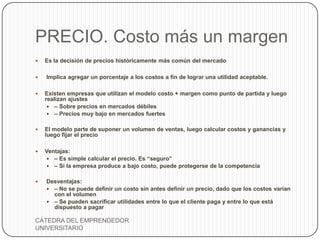 PRECIO. Costo más un margen
   Es la decisión de precios históricamente más común del mercado

   Implica agregar un porcentaje a los costos a fin de lograr una utilidad aceptable.

   Existen empresas que utilizan el modelo costo + margen como punto de partida y luego
    realizan ajustes
      – Sobre precios en mercados débiles
      – Precios muy bajo en mercados fuertes


   El modelo parte de suponer un volumen de ventas, luego calcular costos y ganancias y
    luego fijar el precio

   Ventajas:
     – Es simple calcular el precio. Es “seguro”
     – Si la empresa produce a bajo costo, puede protegerse de la competencia


   Desventajas:
     – No se puede definir un costo sin antes definir un precio, dado que los costos varían
      con el volumen
     – Se pueden sacrificar utilidades entre lo que el cliente paga y entre lo que está
      dispuesto a pagar

CÁTEDRA DEL EMPRENDEDOR
UNIVERSITARIO
 