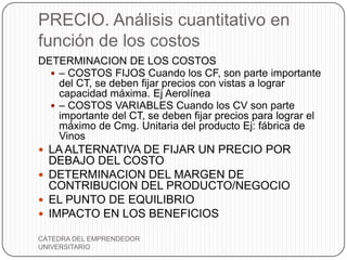 PRECIO. Análisis cuantitativo en
función de los costos
DETERMINACION DE LOS COSTOS
   – COSTOS FIJOS Cuando los CF, son parte importante
    del CT, se deben fijar precios con vistas a lograr
    capacidad máxima. Ej Aerolínea
   – COSTOS VARIABLES Cuando los CV son parte
    importante del CT, se deben fijar precios para lograr el
    máximo de Cmg. Unitaria del producto Ej: fábrica de
    Vinos
 LA ALTERNATIVA DE FIJAR UN PRECIO POR
  DEBAJO DEL COSTO
 DETERMINACION DEL MARGEN DE
  CONTRIBUCION DEL PRODUCTO/NEGOCIO
 EL PUNTO DE EQUILIBRIO
 IMPACTO EN LOS BENEFICIOS

CÁTEDRA DEL EMPRENDEDOR
UNIVERSITARIO
 