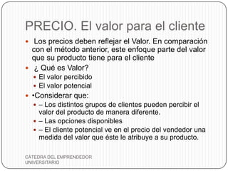 PRECIO. El valor para el cliente
 Los precios deben reflejar el Valor. En comparación
  con el método anterior, este enfoque parte del valor
  que su producto tiene para el cliente
 ¿ Qué es Valor?
   El valor percibido
   El valor potencial
 •Considerar que:
   – Los distintos grupos de clientes pueden percibir el
    valor del producto de manera diferente.
   – Las opciones disponibles
   – El cliente potencial ve en el precio del vendedor una
    medida del valor que éste le atribuye a su producto.

CÁTEDRA DEL EMPRENDEDOR
UNIVERSITARIO
 