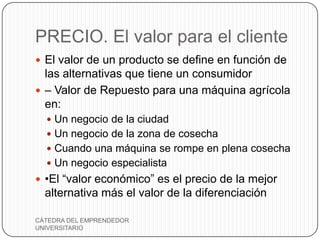 PRECIO. El valor para el cliente
 El valor de un producto se define en función de
  las alternativas que tiene un consumidor
 – Valor de Repuesto para una máquina agrícola
  en:
   Un negocio de la ciudad
   Un negocio de la zona de cosecha
   Cuando una máquina se rompe en plena cosecha
   Un negocio especialista
 •El “valor económico” es el precio de la mejor
  alternativa más el valor de la diferenciación

CÁTEDRA DEL EMPRENDEDOR
UNIVERSITARIO
 