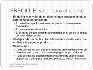 PRECIO. El valor para el cliente
 En definitiva el valor de un determinado producto tiende a
  determinarse en función de:
   1. La utilidad que los atributos del producto tienen para el
    comprador
   2. Las opciones disponibles
   3. El grado en que el comprador perciba en el precio un reflejo
    del valor del producto.
 Ventajas: Maximizar las utilidades en función del valor que
  el cliente le asigna al producto
 Desventajas:
   – Los clientes no son siempre honestos en investigaciones de
    mercado acerca de cuánto quieren pagar por un producto
   – Los clientes no pueden informar claramente cuánto están
    dispuestos a pagar por un nuevo producto, al cual no conocen

CÁTEDRA DEL EMPRENDEDOR
UNIVERSITARIO
 