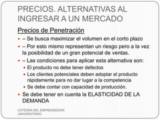 PRECIOS. ALTERNATIVAS AL
INGRESAR A UN MERCADO
Precios de Penetración
 – Se busca maximizar el volumen en el corto plazo
 – Por esto mismo representan un riesgo pero a la vez
  la posibilidad de un gran potencial de ventas.
 – Las condiciones para aplicar esta alternativa son:
   El producto no debe tener defectos
   Los clientes potenciales deben adoptar el producto
    rápidamente para no dar lugar a la competencia
   Se debe contar con capacidad de producción.
 Se debe tener en cuenta la ELASTICIDAD DE LA
  DEMANDA
CÁTEDRA DEL EMPRENDEDOR
UNIVERSITARIO
 