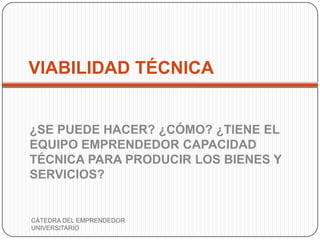 VIABILIDAD TÉCNICA


¿SE PUEDE HACER? ¿CÓMO? ¿TIENE EL
EQUIPO EMPRENDEDOR CAPACIDAD
TÉCNICA PARA PRODUCIR LOS BIENES Y
SERVICIOS?


CÁTEDRA DEL EMPRENDEDOR
UNIVERSITARIO
 