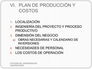VI. PLAN DE PRODUCCIÓN Y
    COSTOS

1. LOCALIZACIÓN
2. INGENIERÍA DEL PROYECTO Y PROCESO
   PRODUCTIVO
3. DIMENSIÓN DEL NEGOCIO
     a)   OBRAS NECESARIAS Y CALENDARIO DE
          INVERSIONES
4. NECESIDADES DE PERSONAL
5. LOS COSTOS DE OPERACIÓN


CÁTEDRA DEL EMPRENDEDOR
UNIVERSITARIO
 