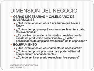 DIMENSIÓN DEL NEGOCIO
 OBRAS NECESARIAS Y CALENDARIO DE
  INVERSIONES:
   ¿Qué inversiones en obra física habrá que llevar a
    cabo?
   ¿Cuánto tiempo y en qué momento se llevarán a cabo
    las inversiones?
   ¿Es posible responder a las ventas previstas con la
    escala de producción seleccionada? ¿Existen
    posibilidades de ampliación/reducción de la capacidad?
 EQUIPAMIENTO
   ¿Qué inversiones en equipamiento se necesitarán?
   ¿Cuánto tiempo se precisará para poder utilizar el
    equipamiento adecuadamente?
   ¿Cuándo será necesario reemplazar los equipos?


CÁTEDRA DEL EMPRENDEDOR
UNIVERSITARIO
 