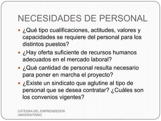 NECESIDADES DE PERSONAL
 ¿Qué tipo cualificaciones, actitudes, valores y
  capacidades se requiere del personal para los
  distintos puestos?
 ¿Hay oferta suficiente de recursos humanos
  adecuados en el mercado laboral?
 ¿Qué cantidad de personal resulta necesario
  para poner en marcha el proyecto?
 ¿Existe un sindicato que aglutine al tipo de
  personal que se desea contratar? ¿Cuáles son
  los convenios vigentes?

CÁTEDRA DEL EMPRENDEDOR
UNIVERSITARIO
 