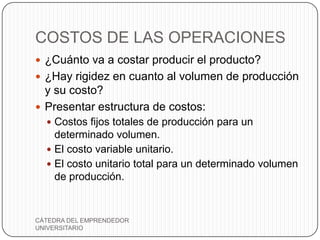 COSTOS DE LAS OPERACIONES
 ¿Cuánto va a costar producir el producto?
 ¿Hay rigidez en cuanto al volumen de producción
  y su costo?
 Presentar estructura de costos:
   Costos fijos totales de producción para un
    determinado volumen.
   El costo variable unitario.
   El costo unitario total para un determinado volumen
    de producción.


CÁTEDRA DEL EMPRENDEDOR
UNIVERSITARIO
 