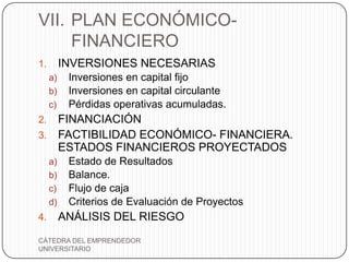 VII. PLAN ECONÓMICO-
     FINANCIERO
1.        INVERSIONES NECESARIAS
     a)    Inversiones en capital fijo
     b)    Inversiones en capital circulante
     c)    Pérdidas operativas acumuladas.
2. FINANCIACIÓN
3. FACTIBILIDAD ECONÓMICO- FINANCIERA.
   ESTADOS FINANCIEROS PROYECTADOS
     a)    Estado de Resultados
     b)    Balance.
     c)    Flujo de caja
     d)    Criterios de Evaluación de Proyectos
4.        ANÁLISIS DEL RIESGO
CÁTEDRA DEL EMPRENDEDOR
UNIVERSITARIO
 