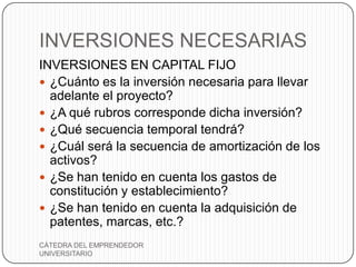 INVERSIONES NECESARIAS
INVERSIONES EN CAPITAL FIJO
 ¿Cuánto es la inversión necesaria para llevar
  adelante el proyecto?
 ¿A qué rubros corresponde dicha inversión?
 ¿Qué secuencia temporal tendrá?
 ¿Cuál será la secuencia de amortización de los
  activos?
 ¿Se han tenido en cuenta los gastos de
  constitución y establecimiento?
 ¿Se han tenido en cuenta la adquisición de
  patentes, marcas, etc.?
CÁTEDRA DEL EMPRENDEDOR
UNIVERSITARIO
 