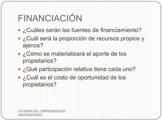 FINANCIACIÓN
 ¿Cuáles serán las fuentes de financiamiento?
 ¿Cuál será la proporción de recursos propios y
  ajenos?
 ¿Cómo se materializará el aporte de los
  propietarios?
 ¿Qué participación relativa tiene cada uno?
 ¿Cuál es el costo de oportunidad de los
  propietarios?



CÁTEDRA DEL EMPRENDEDOR
UNIVERSITARIO
 