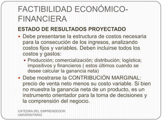 FACTIBILIDAD ECONÓMICO-
FINANCIERA
ESTADO DE RESULTADOS PROYECTADO
 Debe presentarse la estructura de costos necesaria
  para la consecución de los ingresos, analizando
  costos fijos y variables. Deben incluirse todos los
  costos y gastos:
   Producción; comercialización; distribución; logística;
    impositivos y financieros ( estos últimos cuando se
    desee calcular la ganancia neta)
 Debe mostrarse la CONTRIBUCIÓN MARGINAL:
  precio de venta neto menos su costo variable. Si bien
  no muestra la ganancia neta de un producto, es un
  instrumento orientador para la toma de decisiones y
  la comprensión del negocio.
CÁTEDRA DEL EMPRENDEDOR
UNIVERSITARIO
 