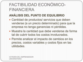 FACTIBILIDAD ECONÓMICO-
FINANCIERA
ANÁLISIS DEL PUNTO DE EQUILIBRIO
 Cantidad de productos/ servicios que deben
  venderse (a un precio determinado) para que la
  empresa no tenga ganancias ni pérdidas.
 Muestra la cantidad que debe venderse de forma
  tal de cubrir todos los costos involucrados.
 Permite analizar el impacto de cambios en los
  precios, costos variables y costos fijos en las
  utilidades.


CÁTEDRA DEL EMPRENDEDOR
UNIVERSITARIO
 