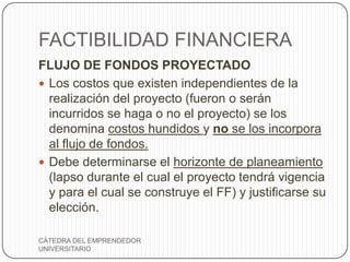 FACTIBILIDAD FINANCIERA
FLUJO DE FONDOS PROYECTADO
 Los costos que existen independientes de la
  realización del proyecto (fueron o serán
  incurridos se haga o no el proyecto) se los
  denomina costos hundidos y no se los incorpora
  al flujo de fondos.
 Debe determinarse el horizonte de planeamiento
  (lapso durante el cual el proyecto tendrá vigencia
  y para el cual se construye el FF) y justificarse su
  elección.

CÁTEDRA DEL EMPRENDEDOR
UNIVERSITARIO
 