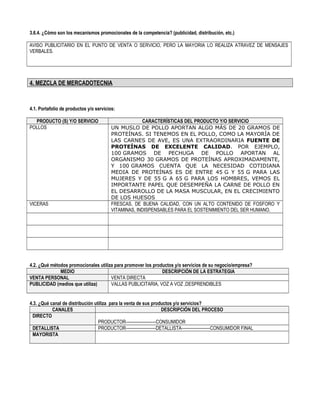3.6.4. ¿Cómo son los mecanismos promocionales de la competencia? (publicidad, distribución, etc.)
AVISO PUBLICITARIO EN EL PUNTO DE VENTA O SERVICIO, PERO LA MAYORIA LO REALIZA ATRAVEZ DE MENSAJES
VERBALES.
4. MEZCLA DE MERCADOTECNIA
4.1. Portafolio de productos y/o servicios:
PRODUCTO (S) Y/O SERVICIO CARACTERÍSTICAS DEL PRODUCTO Y/O SERVICIO
POLLOS UN MUSLO DE POLLO APORTAN ALGO MÁS DE 20 GRAMOS DE
PROTEÍNAS. SI TENEMOS EN EL POLLO, COMO LA MAYORÍA DE
LAS CARNES DE AVE, ES UNA EXTRAORDINARIA FUENTE DE
PROTEÍNAS DE EXCELENTE CALIDAD. POR EJEMPLO,
100 GRAMOS DE PECHUGA DE POLLO APORTAN AL
ORGANISMO 30 GRAMOS DE PROTEÍNAS APROXIMADAMENTE,
Y 100 GRAMOS CUENTA QUE LA NECESIDAD COTIDIANA
MEDIA DE PROTEÍNAS ES DE ENTRE 45 G Y 55 G PARA LAS
MUJERES Y DE 55 G A 65 G PARA LOS HOMBRES, VEMOS EL
IMPORTANTE PAPEL QUE DESEMPEÑA LA CARNE DE POLLO EN
EL DESARROLLO DE LA MASA MUSCULAR, EN EL CRECIMIENTO
DE LOS HUESOS
VICERAS FRESCAS, DE BUENA CALIDAD, CON UN ALTO CONTENIDO DE FOSFORO Y
VITAMINAS, INDISPENSABLES PARA EL SOSTENIMIENTO DEL SER HUMANO.
4.2. ¿Qué métodos promocionales utiliza para promover los productos y/o servicios de su negocio/empresa?
MEDIO DESCRIPCIÓN DE LA ESTRATEGIA
VENTA PERSONAL VENTA DIRECTA
PUBLICIDAD (medios que utiliza) VALLAS PUBLICITARIA, VOZ A VOZ ,DESPRENDIBLES
4.3. ¿Qué canal de distribución utiliza para la venta de sus productos y/o servicios?
CANALES DESCRIPCIÓN DEL PROCESO
DIRECTO
PRODUCTOR---------------------CONSUMIDOR
DETALLISTA PRODUCTOR---------------------DETALLISTA--------------------CONSUMIDOR FINAL
MAYORISTA
 