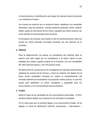 97
el reconocimiento e identificación que tengan los clientes hacia el producto
y su confianza al mismo.
Los huevos de codorniz son un producto fresco, satisfacen una necesidad
alimenticia, para las personas quienes prefieren productos sanos, realizan
dietas, ayuda al crecimiento de los niños y aquellos que tienen anemia, así
como también es recomendado para ancianos.
El transporte del producto será desde el sitio de almacenamiento hacia los
puntos de venta (mercado municipal) haciendo uso del vehículo de la
empresa.
2. PRECIO
Para la determinación de precios se considerará dos factores tanto el
externo que está regido por la competencia y el factor interno el que
establece los costos y gastos propios de la empresa, con una rentabilidad
del 65% para los huevos, y del 15% para la carne.
Se debe tomar en cuenta que en la investigación de mercado anteriormente
realizada los precios de los huevos y carne de codorniz son fijados por el
factor precio competitivo tomando en cuenta el comportamiento del
mercado además los encuestados nos proponen ciertos precios, lo cual nos
ayuda para establecer un precio competitivo y agradable para los
consumidores y a la vez beneficioso para la empresa.
3. PLAZA
Sobre la base de los resultados de los consumidores potenciales, el 50%
de ellos prefiere realizar sus compras en los mercados municipales.
Por lo tanto para que el producto llegue a los consumidores finales, se ha
elegido un canal de distribución indirecto: productores – intermediario –
 