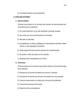 107
5) No existen alianzas con proveedores.
2. ANÁLISIS EXTERNO
a. Oportunidades
Factores que existen en el mercado que podrían ser aprovechados por
la empresa para su beneficio.
1) Su comercialización no ha sido explotada a grandes escalas.
2) No existe una marca posicionada en el mercado.
3) Mercado no saturado.
4) Competidores no tienen estrategia de mercadotecnia definida. Nadie
ofrece un valor agregado al producto.
5) Existe apoyo financiero para la creación de microempresas.
6) No existe un líder de precios en el mercado
7) Rivalidad entre competidores es mínima.
b. Amenazas
Factores externos a la empresa que podrían afectar al normal desarrollo
de la empresa
1) Resistencia al cambio de hábitos de consumo. (clientes)
2) Percepción del cliente que el huevo de codorniz es muy pequeño.
3) Producto desconocido, sin hábito por consumo por publicidad.
4) Ausencia de barreras de Entrada.
5) Reacción de los competidores.
 