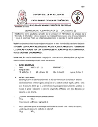 180
FACULTAD DE CIENCIAS ECONÓMICAS
UNIVERSIDAD DE EL SALVADOR
ESCUELA DE ADMINISTRACIÓN DE EMPRESAS
DEL MUNICIPIO DE: NUEVA CONCEPCIÓN CHALATENANGO
Objetivo: El presente cuestionario servirá para la recolección de datos cuantitativos que ayuden a realización
del “DISEÑO DE UN PLAN DE NEGOCIOS PARA APLICAR AL FINANCIAMIENTO DEL FOMILENIO EN
LAS GRANJAS DEDICADAS A LA CRIA DE CODORNICES DEL MUNICIPIO DE NUEVA CONCEPCION,
DEPARTAMENTO DE CHALATENANGO”.
Indicaciones: Por favor lea detenidamente cada pregunta, y marque con una X las respuestas que según su
criterio considere conveniente y completa cuando sea necesario.
I. DATOS GENERALES
1. Sexo: MASCULINO FEMENINO
2. Rango de edad:
15 a 25 años 25 a 30 años 30 a 45 años más de 45 años
II. DATOS ESPECIFICOS
La carne y huevos de codorniz son alimentos de alto valor nutricional, la cual posee un delicioso
sabor característico, similar a la gallina; este puede ser un producto sustituto al pollo, gallina y otras
aves de consumo; debido que es un alimento con mayores porcentajes nutricionales y es bajo en
índices de grasa y colesterol, no contiene componentes artificiales, entre otras bondades del
consumo de este alimento.
3. ¿Consume actualmente carne o huevos de codorniz?
SI NO
Si su respuesta fue SI pase a la pregunta 5.
4. Ahora que conoce algunas de las ventajas nutricionales de consumir carne y huevos de codorniz,
¿está dispuesto a consumir, productos de codorniz?
SI NO
Introducción: Somos estudiantes egresados de la Licenciatura en Administración de Empresas de la
Universidad de El Salvador y estamos realizando una investigación de mercado a cerca del consumo de carne
y huevos de codornices. Para lo cual solicitamos su colaboración en responder el siguiente cuestionario.
 