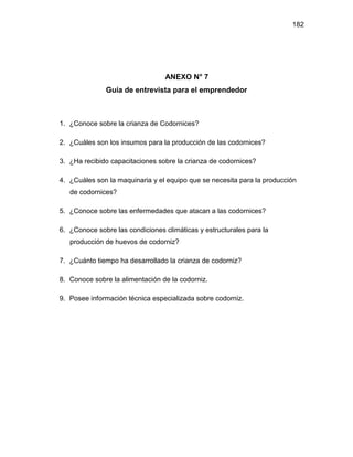 182
ANEXO N° 7
Guía de entrevista para el emprendedor
1. ¿Conoce sobre la crianza de Codornices?
2. ¿Cuáles son los insumos para la producción de las codornices?
3. ¿Ha recibido capacitaciones sobre la crianza de codornices?
4. ¿Cuáles son la maquinaria y el equipo que se necesita para la producción
de codornices?
5. ¿Conoce sobre las enfermedades que atacan a las codornices?
6. ¿Conoce sobre las condiciones climáticas y estructurales para la
producción de huevos de codorniz?
7. ¿Cuánto tiempo ha desarrollado la crianza de codorniz?
8. Conoce sobre la alimentación de la codorniz.
9. Posee información técnica especializada sobre codorniz.
 