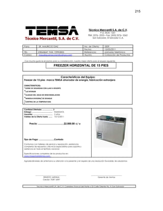 215
Técnico Mercantil S.A. de C.V.
P.O. BOX: 1201
PBX: 2276 - 2223 – Fax: (503) 2276- 2262
San Salvador, El Salvador C.A.
Para: SR. MAURICIO DIAZ No. de Oferta: 3309
Fecha: 15/03/2011
TEL: 2306-8647 FAX: 7299-0855 Referencia: Llamada Telefónica
Correo: maudiaz.enaccion@yahoo.com Asunto: Cotización de Productos
Con mucho gusto le enviamos para su consideración, nuestra mejor oferta para el equipo siguiente:
Características del Equipo:
Freezer de 15 pies marca TEMSA ahorrador de energía, fabricación extranjera
CARACTERISTICAS:
*CIERRE DE SEGURIDAD CON LLAVE A RESORTE.
*LUZ NTERIOR
*DESAGUE DEL AGUA DE DESCONGELACION
*BANDEJA DIVISORA/ DE DESAGUE
*CONTROL DE LA TEMPERATURA
I
Cantidad Ofertada: .................... 2
Entrega: ....................................... INMEDIATA
Garantía: ..................................... 2 años
Validez de la Oferta hasta: ....... 15/12/2011
Precio: .......................................$2,000.00 c/ u
Tipo de Pago: ..........................Contado
Contamos con talleress de servicio y reparación, existencias
completas de repuestos y técnicos especialistas para soporte y
asistencia en todo el territorio nacional.
Especificaciones completas de los productos en:
www.maquinariatemsa.com
Agradeciéndoles de antemano su atención a la presente y en espera de una resolución favorable, les saludamos
_________________________________
ERNESTO MEDINA
Celular: 7039 -6397
_________________________________
Gerente de Ventas
Tecnico Mercantil S.A. de C.V. Carretera Troncal del Norte y 25 Calle Oriente No. 4, San Salvador
FREEZER HORIZONTAL DE 15 PIES
 