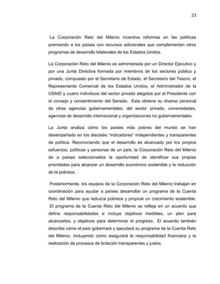 23
La Corporación Reto del Milenio incentiva reformas en las políticas
premiando a los países con recursos adicionales que complementan otros
programas de desarrollo bilaterales de los Estados Unidos.
La Corporación Reto del Milenio es administrada por un Director Ejecutivo y
por una Junta Directiva formada por miembros de los sectores público y
privado, compuesto por el Secretario de Estado, el Secretario del Tesoro, el
Representante Comercial de los Estados Unidos, el Administrador de la
USAID y cuatro individuos del sector privado elegidos por el Presidente con
el consejo y consentimiento del Senado. Esta obtiene su diverso personal
de otras agencias gubernamentales, del sector privado, universidades,
agencias de desarrollo internacional y organizaciones no gubernamentales.
La Junta analiza cómo los países más pobres del mundo se han
desempeñado en los dieciséis “indicadores” independientes y transparentes
de política. Reconociendo que el desarrollo es alcanzado por los propios
esfuerzos, políticas y personas de un país, la Corporación Reto del Milenio
da a países seleccionados la oportunidad de identificar sus propias
prioridades para alcanzar un desarrollo económico sostenible y la reducción
de la pobreza.
Posteriormente, los equipos de la Corporación Reto del Milenio trabajan en
coordinación para ayudar a países desarrollar un programa de la Cuenta
Reto del Milenio que reduzca pobreza y propicie un crecimiento sostenible.
El programa de la Cuenta Reto del Milenio se refleja en un acuerdo que
define responsabilidades e incluye objetivos medibles, un plan para
alcanzarlos, y objetivos para determinar el progreso. El acuerdo también
describe cómo el país gobernará y ejecutará su programa de la Cuenta Reto
del Milenio, incluyendo cómo asegurará la responsabilidad financiera y la
realización de procesos de licitación transparentes y justos.
 