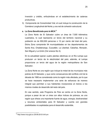 25
inversión y crédito, enfocándose en el establecimiento de cadenas
productivas.
3) Componente de Conectividad Vial, el cual incluye la construcción de la
Carretera Longitudinal del Norte y una red de cohesión estructural.
a. La Zona Beneficiada para la MCA19
La Zona Norte de El Salvador cubre un área de 7,500 kilómetros
cuadrados, lo cual representa un tercio del territorio nacional y su
población es de 850,000 personas o 12 por ciento del total del país.
Dicha Zona comprende 94 municipalidades en los departamentos de
Santa Ana, Chalatenango, Cuscatlán, La Libertad, Cabañas, Morazán,
San Miguel y La Unión (Ver anexos No 4).
En la actualidad operan cuatro plantas eléctricas en el Río Lempa que
producen un tercio de la electricidad del país; además, el Lempa
proporciona un tercio del agua de la región metropolitana de San
Salvador.
La Zona Norte es una región que incluye la mitad de los municipios más
pobres de El Salvador, y que como consecuencia del conflicto civil de la
década de 1980 es considerada como la región más afectada, por lo que
se hace necesario implementar una serie de esfuerzos de manera
integral que permitan a sus habitantes incorporarse al menos a los
mismos niveles de desarrollo del resto del país.
En ese sentido, este Programa de País se centra en la Zona Norte,
porque a pesar de ser un área con altos índices de pobreza, es una
región que ofrece una importante fuente de agua, energía, biodiversidad
y recursos ambientales para El Salvador y cuenta con grandes
posibilidades no explotadas para el desarrollo sostenible.
19
http://www.mca.gob.sv 28-06-2010 9:45 pm
 