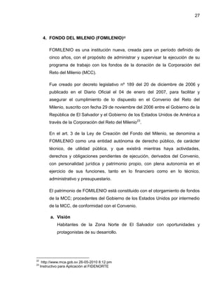 27
4. FONDO DEL MILENIO (FOMILENIO)22
FOMILENIO es una institución nueva, creada para un período definido de
cinco años, con el propósito de administrar y supervisar la ejecución de su
programa de trabajo con los fondos de la donación de la Corporación del
Reto del Milenio (MCC).
Fue creado por decreto legislativo nº 189 del 20 de diciembre de 2006 y
publicado en el Diario Oficial el 04 de enero del 2007, para facilitar y
asegurar el cumplimiento de lo dispuesto en el Convenio del Reto del
Milenio, suscrito con fecha 29 de noviembre del 2006 entre el Gobierno de la
República de El Salvador y el Gobierno de los Estados Unidos de América a
través de la Corporación del Reto del Milenio23
.
En el art. 3 de la Ley de Creación del Fondo del Milenio, se denomina a
FOMILENIO como una entidad autónoma de derecho público, de carácter
técnico, de utilidad pública, y que existirá mientras haya actividades,
derechos y obligaciones pendientes de ejecución, derivados del Convenio,
con personalidad jurídica y patrimonio propio, con plena autonomía en el
ejercicio de sus funciones, tanto en lo financiero como en lo técnico,
administrativo y presupuestario.
El patrimonio de FOMILENIO está constituido con el otorgamiento de fondos
de la MCC; procedentes del Gobierno de los Estados Unidos por intermedio
de la MCC, de conformidad con el Convenio.
a. Visión
Habitantes de la Zona Norte de El Salvador con oportunidades y
protagonistas de su desarrollo.
22
http://www.mca.gob.sv 26-05-2010 8:12 pm
23
Instructivo para Aplicación al FIDENORTE
 