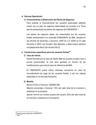 33
d. Normas Operativas29
1) Financiamiento y Elaboración de Planes de Negocios
Para solicitar el financiamiento los usuarios potenciales deberán
contar con un plan de negocios desarrollado de acuerdo a la “Guía
para la presentación de planes de negocios de FIDENORTE”.
Los planes de negocios deben ser presentados por los usuarios
finales directamente a la ventanilla FIDENORTE de BMI, ubicada en
las oficinas de Garantías y Servicios, SGR (G y S, SGR) en 5ª calle
Poniente nº 3937, col. Escalón, San Salvador, y debe anexar solicitud
completamente llena (ver Anexos No 5).
e. Condiciones específicas para los usuarios finales30
1) Tasa de interés
Estará formada por la tasa de interés BMI de acuerdo al plazo más 2
puntos porcentuales, la cual será ajustada en función de las
modificaciones que sufra la tasa de referencia del BMI.
El FIDENORTE podrá cobrar intereses moratorios en caso de
incumplimiento de pago de los usuarios finales, y con los valores
habituales en el mercado financiero.
2) Montos
Monto mínimo a financiar: USD$50.000.
Máximo porcentaje a financiar: 70% del valor total de la inversión a
realizarse en el proyecto.
Aporte mínimo con fondos propios del usuario: 20% del valor total de
la inversión a realizarse en el proyecto.
29
Instructivo para la aplicación al FIDENORTE
30
Ibíd.
27
 