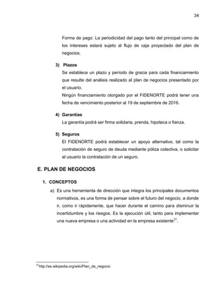 34
Forma de pago: La periodicidad del pago tanto del principal como de
los intereses estará sujeto al flujo de caja proyectado del plan de
negocios.
3) Plazos
Se establece un plazo y período de gracia para cada financiamiento
que resulte del análisis realizado al plan de negocios presentado por
el usuario.
Ningún financiamiento otorgado por el FIDENORTE podrá tener una
fecha de vencimiento posterior al 19 de septiembre de 2016.
4) Garantías
La garantía podrá ser firma solidaria, prenda, hipoteca o fianza.
5) Seguros
El FIDENORTE podrá establecer un apoyo alternativo, tal como la
contratación de seguro de deuda mediante póliza colectiva, o solicitar
al usuario la contratación de un seguro.
E. PLAN DE NEGOCIOS
1. CONCEPTOS
a) Es una herramienta de dirección que integra los principales documentos
normativos, es una forma de pensar sobre el futuro del negocio, a donde
ir, como ir rápidamente, que hacer durante el camino para disminuir la
incertidumbre y los riesgos. Es la ejecución útil, tanto para implementar
una nueva empresa o una actividad en la empresa existente31
.
31
http://es.wikipedia.org/wiki/Plan_de_negocio
 