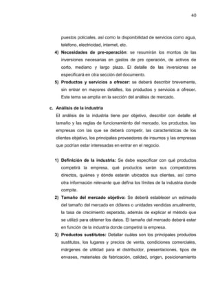 40
puestos policiales, así como la disponibilidad de servicios como agua,
teléfono, electricidad, internet, etc.
4) Necesidades de pre-operación: se resumirán los montos de las
inversiones necesarias en gastos de pre operación, de activos de
corto, mediano y largo plazo. El detalle de las inversiones se
especificará en otra sección del documento.
5) Productos y servicios a ofrecer: se deberá describir brevemente,
sin entrar en mayores detalles, los productos y servicios a ofrecer.
Este tema se amplía en la sección del análisis de mercado.
c. Análisis de la industria
El análisis de la industria tiene por objetivo, describir con detalle el
tamaño y las reglas de funcionamiento del mercado, los productos, las
empresas con las que se deberá competir, las características de los
clientes objetivo, los principales proveedores de insumos y las empresas
que podrían estar interesadas en entrar en el negocio.
1) Definición de la industria: Se debe especificar con qué productos
competirá la empresa, qué productos serán sus competidores
directos, quiénes y dónde estarán ubicados sus clientes, así como
otra información relevante que defina los límites de la industria donde
compite.
2) Tamaño del mercado objetivo: Se deberá establecer un estimado
del tamaño del mercado en dólares o unidades vendidas anualmente,
la tasa de crecimiento esperada, además de explicar el método que
se utilizó para obtener los datos. El tamaño del mercado deberá estar
en función de la industria donde competirá la empresa.
3) Productos sustitutos: Detallar cuáles son los principales productos
sustitutos, los lugares y precios de venta, condiciones comerciales,
márgenes de utilidad para el distribuidor, presentaciones, tipos de
envases, materiales de fabricación, calidad, origen, posicionamiento
 