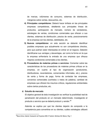 41
de marcas, volúmenes de consumo, sistemas de distribución,
márgenes sobre ventas, descuentos, etc.
4) Principales competidores: Deberá hacer énfasis en las principales
empresas competidoras, detallando sus principales líneas de
productos, participación de mercado, número de vendedores,
estrategias de ventas, condiciones comerciales que ofrecen a sus
clientes, sistemas de distribución, precios de venta, posicionamiento
de la empresa con los clientes, debilidades, etc.
5) Nuevos competidores: en esta sección se deberán identificar
posibles empresas que actualmente no son competidores directos,
pero que podrían estar interesadas en entrar en el negocio. Deberán
identificarse sus ventajas y desventajas, así como la forma en la que
la empresa enfrentaría la entrada de una empresa que ofrezca
mejores condiciones comerciales a los clientes.
6) Proveedores de materias primas o servicios: Comentar sobre las
características de los proveedores de materias primas críticas en la
empresa, en cuanto al tipo de organización (productores,
distribuidores, revendedores, comerciantes informales, etc.), precios
de venta y forma de pago, forma de contactar las empresas,
convenios comerciales (contratos o tratos de palabra), cantidad de
empresas que ofrecen los insumos críticos, regulaciones ambientales
sobre ciertos productos, etc.
d. Estudio de mercado
El objetivo general de ésta investigación es verificar la posibilidad real de
penetración del producto en un mercado determinado, investigando el
producto o servicio que se deberá producir y vender.38
Además se explica por qué los clientes dejarán de comprarle a la
competencia para convertirse en su clientes, cuáles estrategias utilizará
38
Baca Urbina, Gabriel. Evaluación de Proyectos 2006. 5ª edición. McGraw-Hill. México. Pág. 7.
 