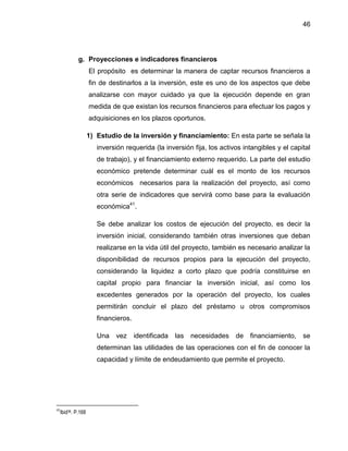 46
g. Proyecciones e indicadores financieros
El propósito es determinar la manera de captar recursos financieros a
fin de destinarlos a la inversión, este es uno de los aspectos que debe
analizarse con mayor cuidado ya que la ejecución depende en gran
medida de que existan los recursos financieros para efectuar los pagos y
adquisiciones en los plazos oportunos.
1) Estudio de la inversión y financiamiento: En esta parte se señala la
inversión requerida (la inversión fija, los activos intangibles y el capital
de trabajo), y el financiamiento externo requerido. La parte del estudio
económico pretende determinar cuál es el monto de los recursos
económicos necesarios para la realización del proyecto, así como
otra serie de indicadores que servirá como base para la evaluación
económica41
.
Se debe analizar los costos de ejecución del proyecto, es decir la
inversión inicial, considerando también otras inversiones que deban
realizarse en la vida útil del proyecto, también es necesario analizar la
disponibilidad de recursos propios para la ejecución del proyecto,
considerando la liquidez a corto plazo que podría constituirse en
capital propio para financiar la inversión inicial, así como los
excedentes generados por la operación del proyecto, los cuales
permitirán concluir el plazo del préstamo u otros compromisos
financieros.
Una vez identificada las necesidades de financiamiento, se
determinan las utilidades de las operaciones con el fin de conocer la
capacidad y límite de endeudamiento que permite el proyecto.
41
Ibid36. P.168
 