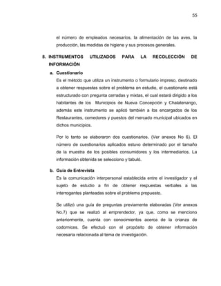 55
el número de empleados necesarios, la alimentación de las aves, la
producción, las medidas de higiene y sus procesos generales.
8. INSTRUMENTOS UTILIZADOS PARA LA RECOLECCIÓN DE
INFORMACIÓN
a. Cuestionario
Es el método que utiliza un instrumento o formulario impreso, destinado
a obtener respuestas sobre el problema en estudio, el cuestionario está
estructurado con pregunta cerradas y mixtas, el cual estará dirigido a los
habitantes de los Municipios de Nueva Concepción y Chalatenango,
además este instrumento se aplicó también a los encargados de los
Restaurantes, comedores y puestos del mercado municipal ubicados en
dichos municipios.
Por lo tanto se elaboraron dos cuestionarios. (Ver anexos No 6). El
número de cuestionarios aplicados estuvo determinado por el tamaño
de la muestra de los posibles consumidores y los intermediarios. La
información obtenida se selecciono y tabuló.
b. Guía de Entrevista
Es la comunicación interpersonal establecida entre el investigador y el
sujeto de estudio a fin de obtener respuestas verbales a las
interrogantes planteadas sobre el problema propuesto.
Se utilizó una guía de preguntas previamente elaboradas (Ver anexos
No.7) que se realizó al emprendedor, ya que, como se menciono
anteriormente, cuenta con conocimientos acerca de la crianza de
codornices. Se efectuó con el propósito de obtener información
necesaria relacionada al tema de investigación.
 