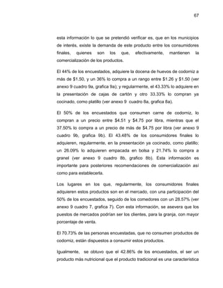 67
esta información lo que se pretendió verificar es, que en los municipios
de interés, existe la demanda de este producto entre los consumidores
finales, quienes son los que, efectivamente, mantienen la
comercialización de los productos.
El 44% de los encuestados, adquiere la docena de huevos de codorniz a
más de $1.50, y un 36% lo compra a un rango entre $1.26 y $1.50 (ver
anexo 9 cuadro 9a, grafica 9a); y regularmente, el 43.33% lo adquiere en
la presentación de cajas de cartón y otro 33.33% lo compran ya
cocinado, como platillo (ver anexo 9 cuadro 8a, grafica 8a).
El 50% de los encuestados que consumen carne de codorniz, lo
compran a un precio entre $4.51 y $4.75 por libra, mientras que el
37.50% lo compra a un precio de más de $4.75 por libra (ver anexo 9
cuadro 9b, grafica 9b). El 43.48% de los consumidores finales lo
adquieren, regularmente, en la presentación ya cocinado, como platillo;
un 26.09% lo adquieren empacada en bolsa y 21.74% lo compra a
granel (ver anexo 9 cuadro 8b, grafico 8b). Esta información es
importante para posteriores recomendaciones de comercialización así
como para establecerla.
Los lugares en los que, regularmente, los consumidores finales
adquieren estos productos son en el mercado, con una participación del
50% de los encuestados, seguido de los comedores con un 28.57% (ver
anexo 9 cuadro 7, grafica 7). Con esta información, se asevera que los
puestos de mercados podrían ser los clientes, para la granja, con mayor
porcentaje de venta.
El 70.73% de las personas encuestadas, que no consumen productos de
codorniz, están dispuestos a consumir estos productos.
Igualmente, se obtuvo que el 42.86% de los encuestados, el ser un
producto más nutricional que el producto tradicional es una característica
 