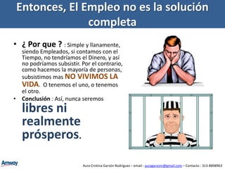 El Problema del El EmpleoSi dejamos de trabajar por cualquier motivo, desaparece el ingreso, mas sin embargo el gasto no desaparece.  Todo lo contrario : aumenta, y por ende aumenta la deuda.Entonces, tendríamos que encontrar otro empleo urgentemente para así una vez mas perpetuar el ciclo.Aura Cristina Garzón Rodríguez – email : auragarzonr@gmail.com – Contacto : 313-8898963