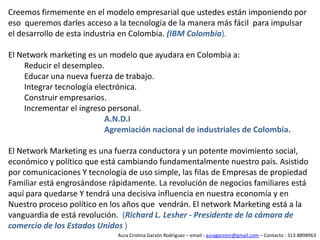 El Mercadeo de Multinivel¿ Que pasaría si en la cadena de distribución, eliminamos los intermediarios, de manera que el fabricante pudiera conectarse directamente con el consumidor ?El consumidor además de consumir los productos, ganaría dinero por promover los productos a otros.El fabricante estaría dispuesto a pagarle a USTED por generarle volumen de ventas.Para poder comprar y participar del esquema de negocio, USTED se registra mediante un número de socio.Aura Cristina Garzón Rodríguez – email : auragarzonr@gmail.com – Contacto : 313-8898963