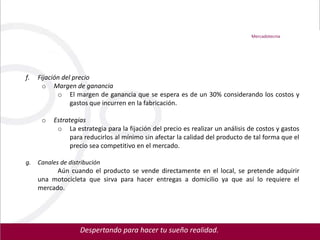 Mercadotecnia




f.   Fijación del precio
      o Margen de ganancia
            o El margen de ganancia que se espera es de un 30% considerando los costos y
                 gastos que incurren en la fabricación.

      o   Estrategias
           o La estrategia para la fijación del precio es realizar un análisis de costos y gastos
                para reducirlos al mínimo sin afectar la calidad del producto de tal forma que el
                precio sea competitivo en el mercado.

g.   Canales de distribución
           Aún cuando el producto se vende directamente en el local, se pretende adquirir
     una motocicleta que sirva para hacer entregas a domicilio ya que así lo requiere el
     mercado.




                    Despertando para hacer tu sueño realidad.
 