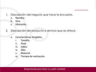 ESTUDIO DE MERCADO


1. Descripción del negocio que hace la encuesta.
   a. Nombre.
   b. Giro.
   c. Ubicación.

2. Descripción del producto o servicio que se ofrece.

   a.   Características Tangibles.
        i.   Tamaño.
        ii. Peso.
        iii. Sabor.
        iv. Olor.
        v. Material
        vi. Tiempo de realización.



               Despertando para hacer tu sueño realidad.
 