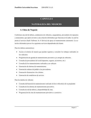 Pontificia Universidad Javeriana SIMAPRE S.A.S.
Página 3
Preparado por el Grupo Investigación Istar- Ve1.01 – 12/03/2008
CAPITULO I
NATURALEZA DEL NEGOCIO
1.1 Idea de Negocio
Conformar una red de talleres, conductores de vehículos, aseguradoras, proveedores de repuestos
y anunciantes, que opere en torno a una solución informática que funciona en la nube, la cual les
presta el servicio (SaaS: Software As A Service) de apoyo al mantenimiento automotriz. La so-
lución informática provee los siguientes servicios dependiendo del cliente:
Para los talleres automotrices:
 Acceso al sistema de manera que puedan registrar y consultar los trabajos realizados en
los vehículos.
 Programación de agenda de mantenimiento preventivo y/o arreglo de vehículos.
 Consulta de proveedores de la red (repuestos, seguros, accesorios, etc.)
 Consulta de los mantenimientos realizados a un vehículo.
 Generación de alarmas de mantenimiento.
 Generación ordenes de pedido a los proveedores.
 Generación facturación a los clientes.
 Generación de estadísticas de servicio.
Para los dueños de vehículo:
 Consulta del historial de mantenimiento realizado al (los) vehículo(s) de su propiedad.
 Consulta de las alarmas de mantenimiento preventivo.
 Consulta de red de talleres y disponibilidad de citas.
 Programación de citas de mantenimiento preventivo o correctivo.
 