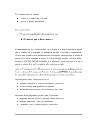 Para las aseguradoras de vehículos:
 Consulta del estado de los vehículos.
 Consulta el puntaje del vehículo.
Para los anunciantes:
 Provee espacios publicitarios dentro del portal web.
1.2 Problema que se busca resolver
El problema que SIMAPRE busca solucionar con la creación de la red y el desarrollo de la solu-
ción se relaciona con la integración tres servicios en uno solo: i) movilidad, ii) disponibilidad,
iii) seguridad. De esta forma se facilita el registro de trabajos o mantenimientos, se permite la
generación de alertas tempranas, se asegura la disponibilidad de repuestos y servicio técnico.
Finalmente, SIMAPRE facilita la portabilidad de la información por parte del usuario ya que le
permite la consulta de su perfil en cualquier taller automotriz asociado.
A través de la integración de los diferentes actores, se logra crear una comunidad de propósito en
torno a un Sistema de Mantenimiento Preventivo de Vehículos (SIMAPRE), donde cada uno de
los actores de la red cuenta con la solución de las siguientes problemáticas particulares:
Problemas de los talleres automotrices asociados:
 No se lleva un registro de los arreglos realizados a cada vehículo.
 Pérdida de tiempo por disponibilidad de repuestos.
 No hay una sistematización del proceso de facturación y cobro.
Problemas de los propietarios y conductores de vehículos:
 No pueden movilizar el vehículo por algún daño no especificado.
 No tienen certeza de la vida útil de los repuestos.
 Genera altos costos de reparación cuando ocurren daños.
 