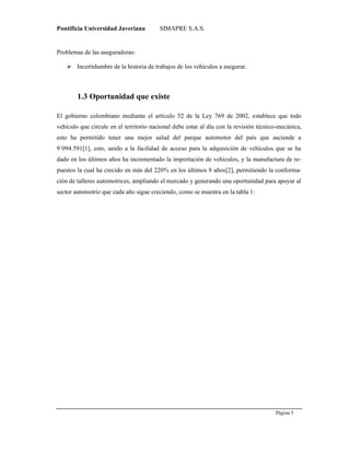 Pontificia Universidad Javeriana SIMAPRE S.A.S.
Página 5
Preparado por el Grupo Investigación Istar- Ve1.01 – 12/03/2008
Problemas de las aseguradoras:
 Incertidumbre de la historia de trabajos de los vehículos a asegurar.
1.3 Oportunidad que existe
El gobierno colombiano mediante el artículo 52 de la Ley 769 de 2002, establece que todo
vehículo que circule en el territorio nacional debe estar al día con la revisión técnico-mecánica,
esto ha permitido tener una mejor salud del parque automotor del país que asciende a
9´094.591[1], esto, unido a la facilidad de acceso para la adquisición de vehículos que se ha
dado en los últimos años ha incrementado la importación de vehículos, y la manufactura de re-
puestos la cual ha crecido en más del 220% en los últimos 8 años[2], permitiendo la conforma-
ción de talleres automotrices, ampliando el mercado y generando una oportunidad para apoyar al
sector automotriz que cada año sigue creciendo, como se muestra en la tabla 1:
 