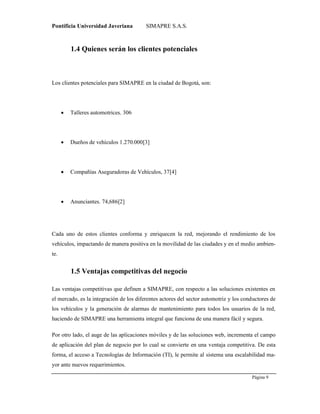 Pontificia Universidad Javeriana SIMAPRE S.A.S.
Página 9
Preparado por el Grupo Investigación Istar- Ve1.01 – 12/03/2008
1.4 Quienes serán los clientes potenciales
Los clientes potenciales para SIMAPRE en la ciudad de Bogotá, son:
 Talleres automotrices. 306
 Dueños de vehículos 1.270.000[3]
 Compañías Aseguradoras de Vehículos, 37[4]
 Anunciantes. 74,686[2]
Cada uno de estos clientes conforma y enriquecen la red, mejorando el rendimiento de los
vehículos, impactando de manera positiva en la movilidad de las ciudades y en el medio ambien-
te.
1.5 Ventajas competitivas del negocio
Las ventajas competitivas que definen a SIMAPRE, con respecto a las soluciones existentes en
el mercado, es la integración de los diferentes actores del sector automotriz y los conductores de
los vehículos y la generación de alarmas de mantenimiento para todos los usuarios de la red,
haciendo de SIMAPRE una herramienta integral que funciona de una manera fácil y segura.
Por otro lado, el auge de las aplicaciones móviles y de las soluciones web, incrementa el campo
de aplicación del plan de negocio por lo cual se convierte en una ventaja competitiva. De esta
forma, el acceso a Tecnologías de Información (TI), le permite al sistema una escalabilidad ma-
yor ante nuevos requerimientos.
 