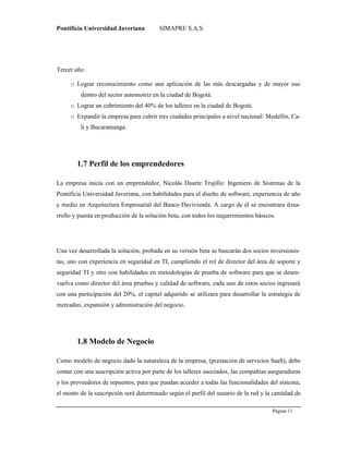 Pontificia Universidad Javeriana SIMAPRE S.A.S.
Página 11
Preparado por el Grupo Investigación Istar- Ve1.01 – 12/03/2008
Tercer año:
o Lograr reconocimiento como una aplicación de las más descargadas y de mayor uso
dentro del sector automotriz en la ciudad de Bogotá.
o Lograr un cubrimiento del 40% de los talleres en la ciudad de Bogotá.
o Expandir la empresa para cubrir tres ciudades principales a nivel nacional: Medellín, Ca-
li y Bucaramanga.
1.7 Perfil de los emprendedores
La empresa inicia con un emprendedor, Nicolás Duarte Trujillo: Ingeniero de Sistemas de la
Pontificia Universidad Javeriana, con habilidades para el diseño de software, experiencia de año
y medio en Arquitectura Empresarial del Banco Davivienda. A cargo de él se encontrara desa-
rrollo y puesta en producción de la solución beta, con todos los requerimientos básicos.
Una vez desarrollada la solución, probada en su versión beta se buscarán dos socios inversionis-
tas, uno con experiencia en seguridad en TI, cumpliendo el rol de director del área de soporte y
seguridad TI y otro con habilidades en metodologías de prueba de software para que se desen-
vuelva como director del área pruebas y calidad de software, cada uno de estos socios ingresará
con una participación del 20%, el capital adquirido se utilizara para desarrollar la estrategia de
mercadeo, expansión y administración del negocio.
1.8 Modelo de Negocio
Como modelo de negocio dado la naturaleza de la empresa, (prestación de servicios SaaS), debe
contar con una suscripción activa por parte de los talleres asociados, las compañías aseguradoras
y los proveedores de repuestos, para que puedan acceder a todas las funcionalidades del sistema;
el monto de la suscripción será determinado según el perfil del usuario de la red y la cantidad de
 