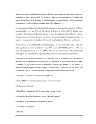 Bogotá como plaza principal de la venta de vehículos representa en promedio el 46,6% durante
los últimos 12 años (fuente ANDI) [8], siendo la ciudad con más vehículos de Colombia, todo
gracias a la dinámica de la demanda en los últimos años en especial de los vehículos particula-
res, que como lo indica estudios realizados por el BBVA Research [9].
El sector automotriz ha permito al igual que la industria de autopartes incremente de 3.800 mi-
llones de dólares en el año 2000 a 4.100 millones de dólares en el año 2011[10], dejando como
promedio 3,958 millones al año en los últimos 12 años. Estos factores hacen del sector automo-
triz una economía creciente, dispuesta a invertir en nuevas tecnologías que agreguen valor a los
usuarios y mejoran tanto su calidad de vida como la movilidad en las diferentes vías del país.
De igual forma, el sector ha logrado un importante grado de crecimiento en los últimos años con
cifras significativas como se reflejan en años 2007 (4,175) ,2010(4.050) y 2011 (4.100) y su
caída más significativa está en el año 2009 (3.772) con una reducción de 4.99% frente al año
anterior pero una recuperación al siguiente reflejo de la inversión y ventas de esta industria.
Este sector no solo cuenta con aumento en su economía, sino su incremento en la calidad de sus
productos con la implementación de estándares en los procesos de gestión como lo son QS 9000,
TS-16949, EAQF y en los procesos de manufactura como es ISO, ASTM, CE, JIS, esto ha lo-
grado inversiones por parte de Japón, Francia, Estados Unidos, Venezuela, México, Brasil, esto
ha permitido tener en Colombia operando las siguientes ensambladoras de vehículos:
1. Compañía Colombiana Automotriz (marca Mazda)
2. General Motors Colmotores (marcas Isuzu, Volvo y Chevrolet)
3. Sofasa (marca Renault)
4. Hino Motors Manufacturing S.A. (marca Hino – grupo Toyota)
5. Carrocerías Non Plus Ultra (marca propia, CKD Volkswagen)
6. Compañía de Autoensamble Nissan (marca Nissan)
7. Navistrans S.A: Agrale
8. Daimler
 