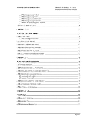 Pontificia Universidad Javeriana Memoria de Trabajo de Grado
Emprendimiento en Tecnología
Página iii
Preparado por el Grupo Investigación Istar- Versión 1.0 – 12/03/2008
3.2.1 Estrategias de producto..........................................................................................31
3.2.2 Estrategias de precio ..............................................................................................32
3.2.3 Estrategias de distribución .....................................................................................34
3.2.4 Estrategias de promoción .......................................................................................34
3.2.5 Plan de marketing para internet .............................................................................34
3.3 VENTAS PROYECTADAS...........................................................................................36
CAPITULO IV ...........................................................................................................37
PLAN DE OPERACIONES ......................................................................................37
4.1 GASTOS FIJOS: ........................................................................................................38
4.1.1 Gastos Operacionales: ...........................................................................................38
4.2 ADECUACIÓN INICIAL..............................................................................................39
4.3 FINANCIAMIENTO DE INICIO.....................................................................................41
4.4 PLANEACIÓN DE DESARROLLO ................................................................................43
4.5 REQUERIMIENTOS BÁSICOS .....................................................................................43
4.6 CARACTERÍSTICAS DEL PROTOTIPO .........................................................................43
CAPITULO V.............................................................................................................45
PLAN ADMINISTRATIVO .....................................................................................45
5.1 TIPO DE EMPRESA....................................................................................................45
5.2 DISTRIBUCIÓN DE LA PROPIEDAD ............................................................................45
5.3 FORMA DE CONTRATACIÓN DE PERSONAL ...............................................................45
5.4 ESTRUCTURA ORGANIZACIONAL .............................................................................45
Dirección de informática.................................................................................................47
Dirección Comercial .......................................................................................................48
5.5 DIRECCIONAMIENTO ESTRATÉGICO.........................................................................48
5.6 FACTORES CLAVES DEL ÉXITO.................................................................................49
5.7 PLANTILLA DE PERSONAL........................................................................................50
CAPITULO VI ...........................................................................................................52
FINANZAS.................................................................................................................52
6.1 BALANCE GENERAL.................................................................................................52
6.2 FLUJO DE CAJA .......................................................................................................54
6.3 PÉRDIDAS Y GANANCIAS.........................................................................................55
 