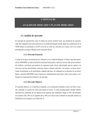 Pontificia Universidad Javeriana SIMAPRE S.A.S.
Página 23
Preparado por el Grupo Investigación Istar- Ve1.01 – 12/03/2008
CAPITULO III
ANALISIS DE MERCADO Y PLAN DE MERCADEO
3.1 Análisis de mercado
El mercado de automóviles como lo indica la sección anterior tiene una tendencia de aumento
cada año, logrando una concentración en la ciudad de Bogotá, donde dadas las estadísticas de la
ANDI abarca en promedio el 46.6% [12] de la venta de vehículos en el país, esta es la razón
principal para escoger a Bogotá como mercado inicial.
3.1.1 Mercado Potencial
A pesar de la gran concentración de vehículos en la ciudad de Bogotá, el futuro mercado poten-
cial de SIMAPRE es todo el territorio nacional incluyendo a todos los actores del sector automo-
triz (talleres, servitecas, proveedores de repuestos entre otros), adicionando nuevos sujetos a la
red como son las motocicletas, camiones, buses y demás vehículos. Así mismo, se busca incur-
sionar inicialmente en las principales ciudades del país, sin embargo no se descarta en un futuro
lejano, exportar SIMAPRE como sistema de mantenimiento preventivo hacia otros países, eva-
luando los requerimientos legales y de mercado.
3.1.2 Mercado Objetivo
El mercado objetivo, se concentra en Bogotá y sus municipios aledaños como son Chía y Soa-
cha, teniendo en cuenta las cifras que aporta el sector, se tiene presupuestado atender talleres
automotrices, partiendo de los objetivos del negocio que establecen llegar al 10% del mercado
en el primer año, 20% en el segundo año y 40% en el tercer año; tomando el mercado estático se
distribuiría como aparece en el tabla No. 6.
 