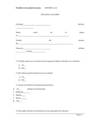 Pontificia Universidad Javeriana SIMAPRE S.A.S.
Página 25
Preparado por el Grupo Investigación Istar- Ve1.01 – 12/03/2008
ENCUESTA TALLERES
CIUDAD________________________________ FECHA:
____________________
Razón social de la empre-
sa.__________________________________________________________
Nombre del encusta-
do_______________________________________________________________
Dirección________________________________ teléfono
____________Celular________________
1* ¿El taller cuenta con un software, para el manejo de trabajos realizados a los vehículos?:
A. SI__
B. NO__
2. Este software permite interacción con sus clientes.
A. SI__
B. NO__
3. Cuenta con software de mantenimiento preventivo.
A. SI___ califique esta herramienta
1. Deficiente________
2. Regular_____
3. Buena_______
B. NO___
4. Posee algún software de interrelación con las aseguradoras de vehículos:
 