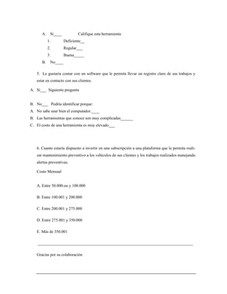 A. Si____ Califique esta herramienta
1. Deficiente__
2. Regular___
3. Buena_____
B. No____
5. Le gustaría contar con un software que le permita llevar un registro claro de sus trabajos y
estar en contacto con sus clientes.
A. Si___ Siguiente pregunta
B. No___ Podría identificar porque:
A. No sabe usar bien el computador.____
B. Las herramientas que conoce son muy complicadas______
C. El costo de una herramienta es muy elevado___
6. Cuanto estaría dispuesto a invertir en una subscripción a una plataforma que le permita reali-
zar mantenimiento preventivo a los vehículos de sus clientes y los trabajos realizados manejando
alertas preventivas.
Costo Mensual
A. Entre 50.000.oo y 100.000
B. Entre 100.001 y 200.000
C. Entre 200.001 y 275.000
D. Entre 275.001 y 350.000
E. Más de 350.001
____________________________________________________________________________
Gracias por su colaboración
 