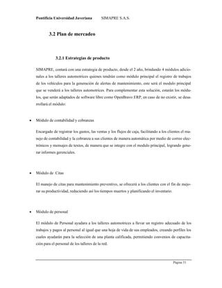 Pontificia Universidad Javeriana SIMAPRE S.A.S.
Página 31
Preparado por el Grupo Investigación Istar- Ve1.01 – 12/03/2008
3.2 Plan de mercadeo
3.2.1 Estrategias de producto
SIMAPRE, contará con una estrategia de producto, desde el 2 año, brindando 4 módulos adicio-
nales a los talleres automotrices quienes tendrán como módulo principal el registro de trabajos
de los vehículos para la generación de alertas de mantenimiento, este será el modulo principal
que se venderá a los talleres automotrices. Para complementar esta solución, estarán los módu-
los, que serán adaptados de software libre como OpenBravo ERP, en caso de no existir, se desa-
rrollará el módulo:
 Módulo de contabilidad y cobranzas
Encargado de registrar los gastos, las ventas y los flujos de caja, facilitando a los clientes el ma-
nejo de contabilidad y la cobranza a sus clientes de manera automática por medio de correo elec-
trónicos y mensajes de textos, de manera que se integre con el modulo principal, logrando gene-
rar informes gerenciales.
 Módulo de Citas
El manejo de citas para mantenimiento preventivo, se ofrecerá a los clientes con el fin de mejo-
rar su productividad, reduciendo así los tiempos muertos y planificando el inventario.
 Módulo de personal
El módulo de Personal ayudara a los talleres automotrices a llevar un registro adecuado de los
trabajos y pagos al personal al igual que una hoja de vida de sus empleados, creando perfiles los
cuales ayudarán para la selección de una planta calificada, permitiendo convenios de capacita-
ción para el personal de los talleres de la red.
 